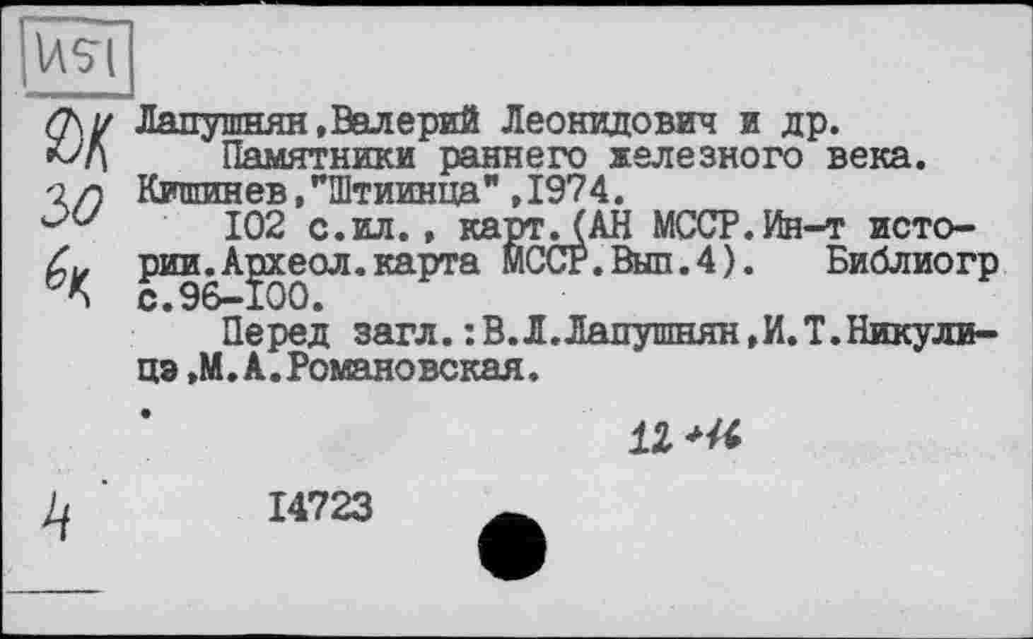 ﻿IASI
фу Лапушнян, Валерий Леонидович и др. к>Д Памятники раннего железного века. -2/7 Кишинев,’’Штиинца" , 1974.
102 с.ил., карт .(АН МССР.Ин-т исто-
рии^А^хеол.карта МССР.Вып.4).	Библиогр
Перед загл. :В.Л.Лапушнян,И.Т.Никули-цэ ,М. А. Романовская.
1Z
14723